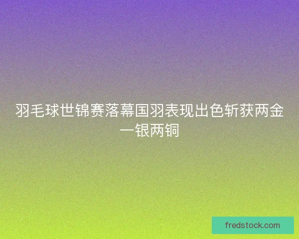 羽毛球世锦赛落幕国羽表现出色斩获两金一银两铜