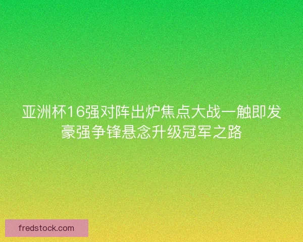 亚洲杯16强对阵出炉焦点大战一触即发豪强争锋悬念升级冠军之路